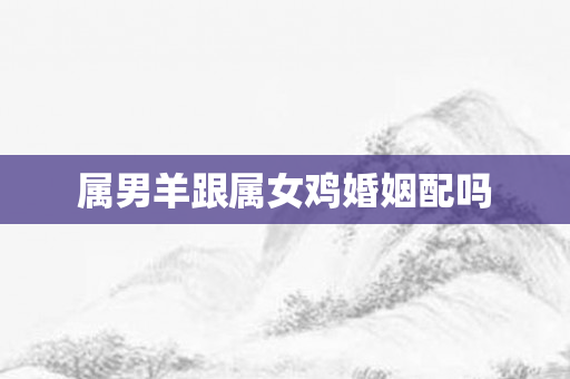 属男羊跟属女鸡婚姻配吗