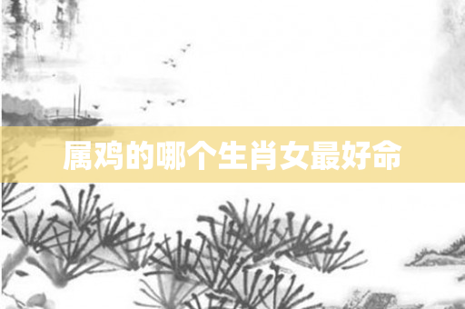 属鸡的哪个生肖女更好命