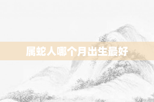 属蛇人哪个月出生更好