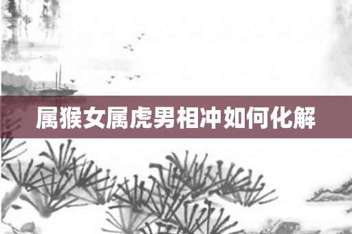属猴女属虎男相冲如何化解