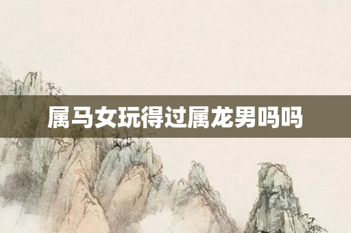 属马女玩得过属龙男吗吗