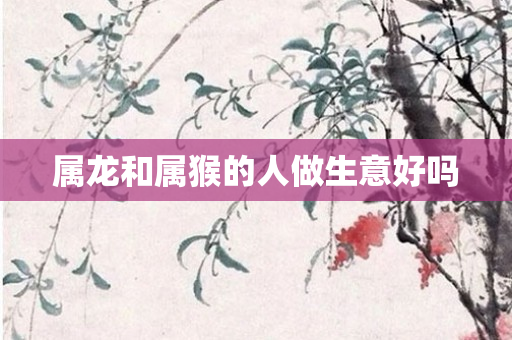 属龙和属猴的人做生意好吗