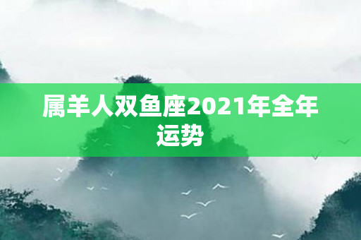 属羊人双鱼座2021年全年运势