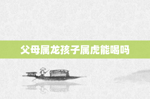 父母属龙孩子属虎能喝吗