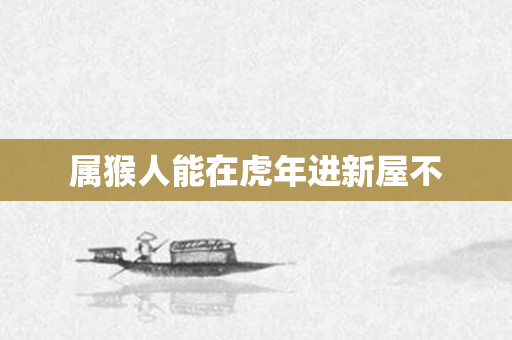 属猴人能在虎年进新屋不