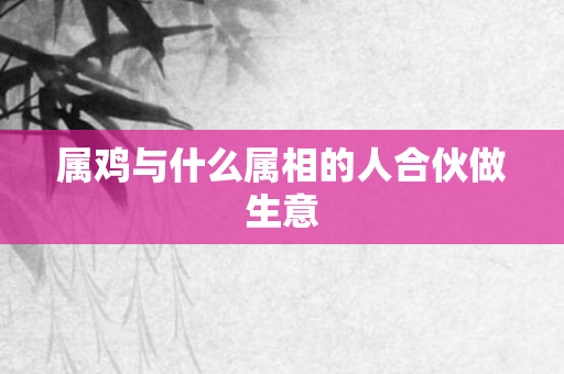属鸡与什么属相的人合伙做生意