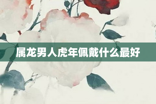 属龙男人虎年佩戴什么更好