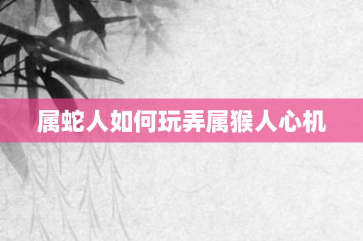 属蛇人如何玩弄属猴人心机