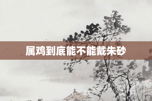 属鸡到底能不能戴朱砂