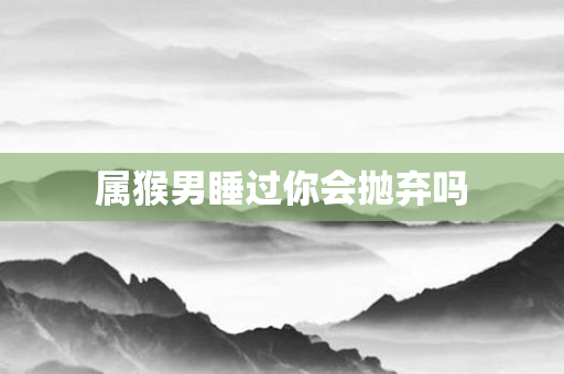 属猴男睡过你会抛弃吗