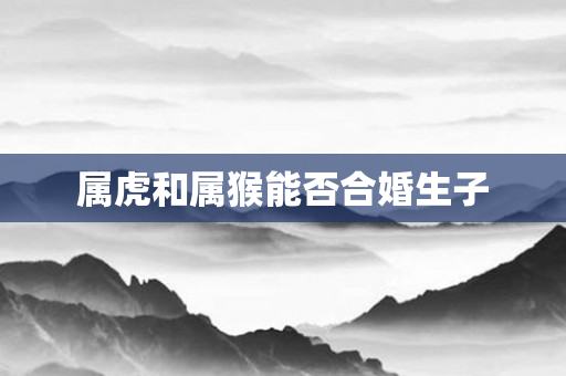 属虎和属猴能否合婚生子