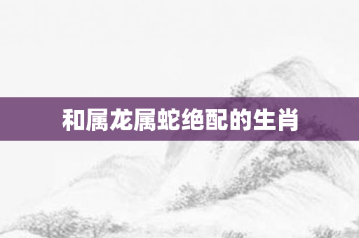 和属龙属蛇绝配的生肖