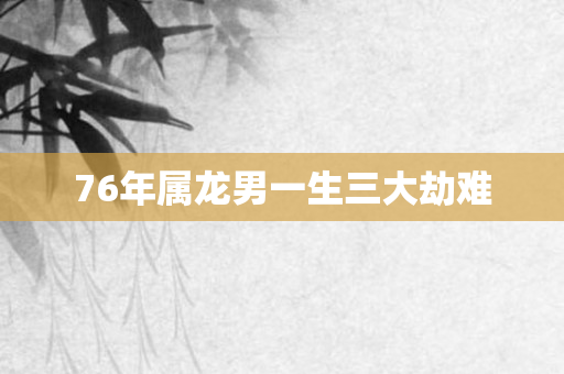 76年属龙男一生三大劫难