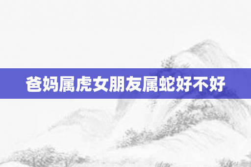 爸妈属虎女朋友属蛇好不好