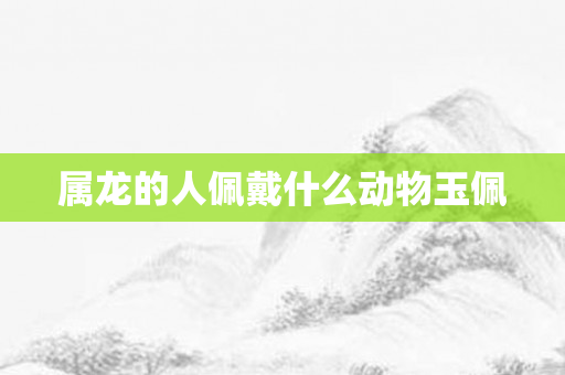 属龙的人佩戴什么动物玉佩