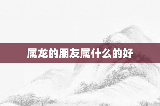 属龙的朋友属什么的好
