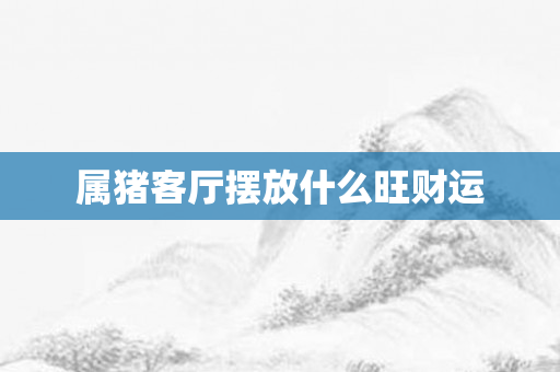 属猪客厅摆放什么旺财运