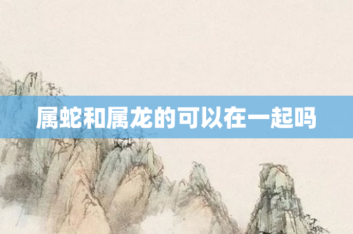 属蛇和属龙的可以在一起吗
