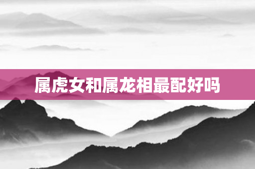 属虎女和属龙相最配好吗