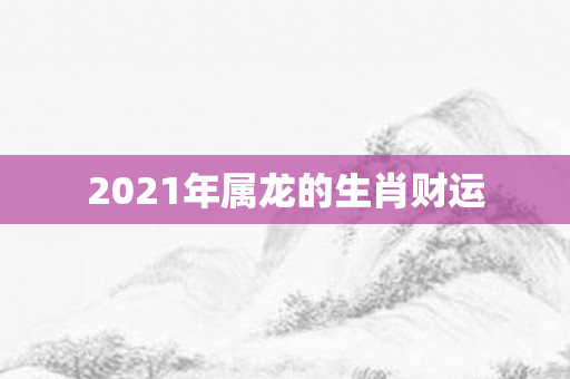 2021年属龙的生肖财运