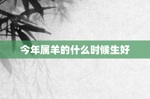 今年属羊的什么时候生好