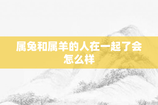 属兔和属羊的人在一起了会怎么样