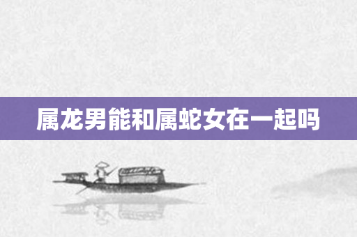 属龙男能和属蛇女在一起吗