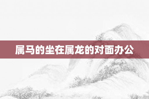属马的坐在属龙的对面办公