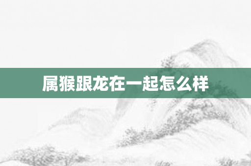 属猴跟龙在一起怎么样