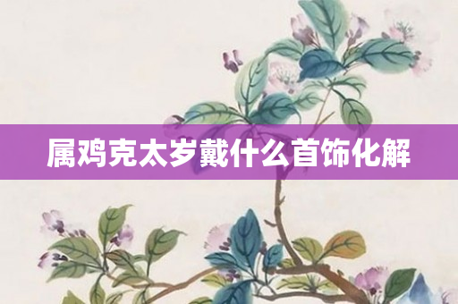 属鸡克太岁戴什么首饰化解
