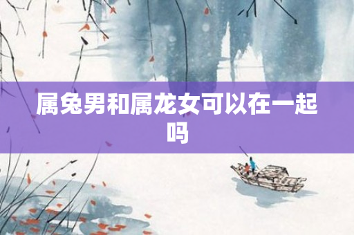 属兔男和属龙女可以在一起吗