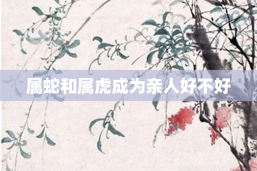 属蛇和属虎成为亲人好不好