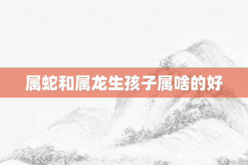 属蛇和属龙生孩子属啥的好