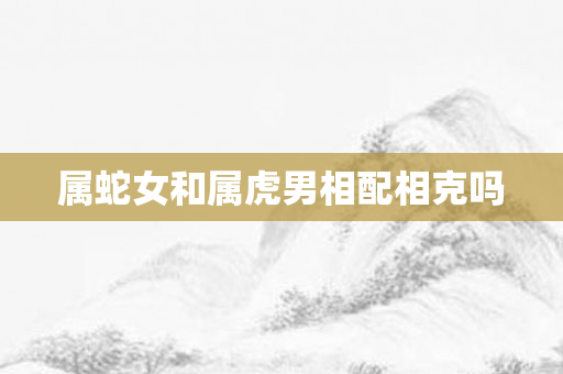 属蛇女和属虎男相配相克吗