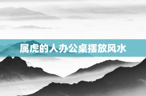 属虎的人办公桌摆放风水