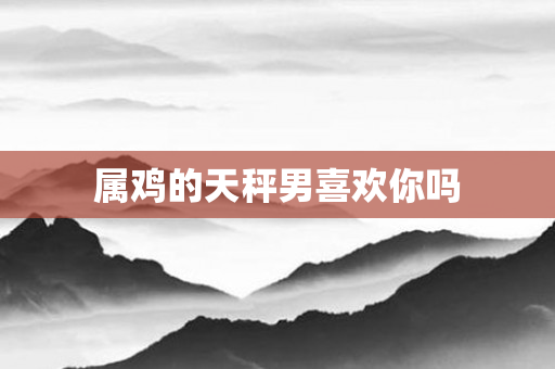 属鸡的天秤男喜欢你吗