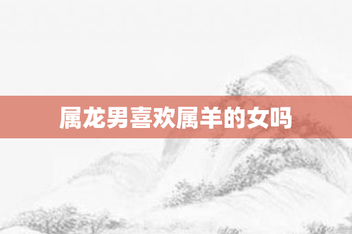 属龙男喜欢属羊的女吗