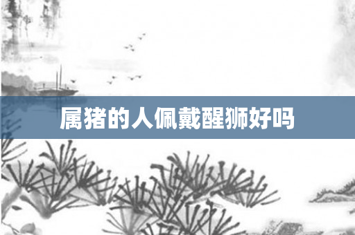 属猪的人佩戴醒狮好吗