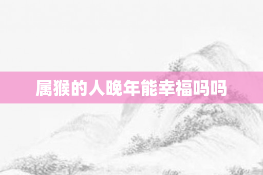 属猴的人晚年能幸福吗吗
