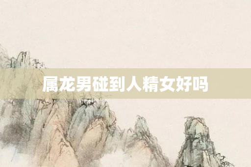 属龙男碰到人精女好吗