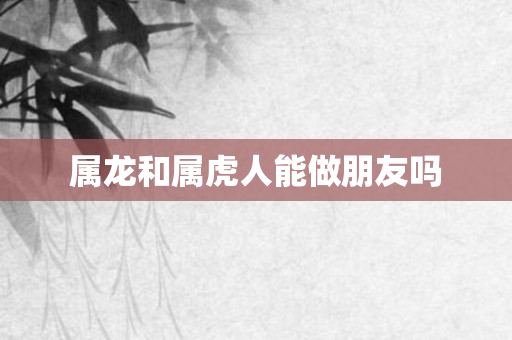 属龙和属虎人能做朋友吗
