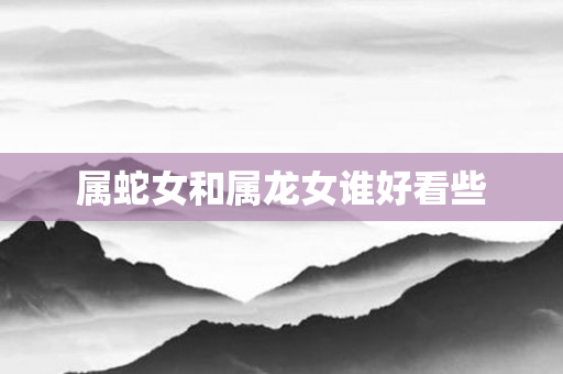 属蛇女和属龙女谁好看些