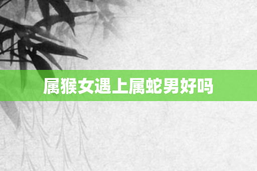 属猴女遇上属蛇男好吗
