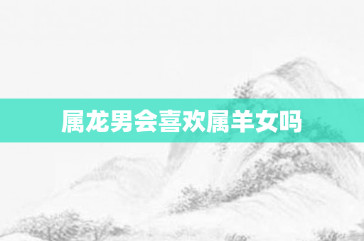 属龙男会喜欢属羊女吗