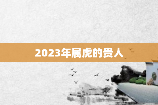 2023年属虎的贵人