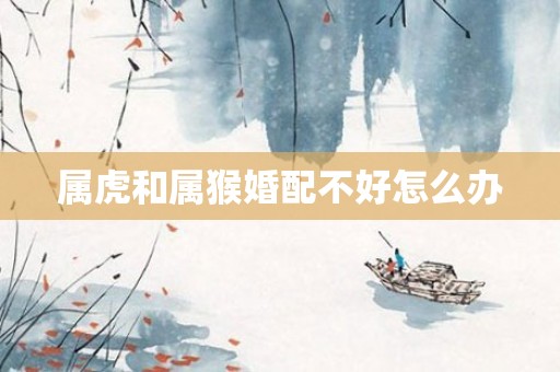 属虎和属猴婚配不好怎么办