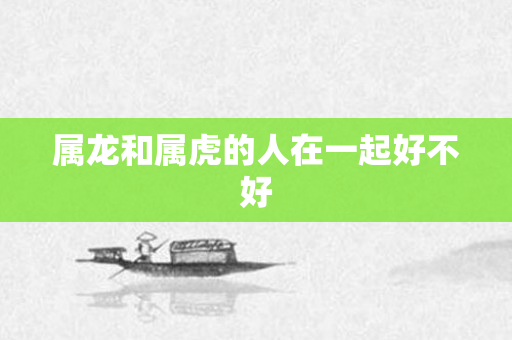属龙和属虎的人在一起好不好