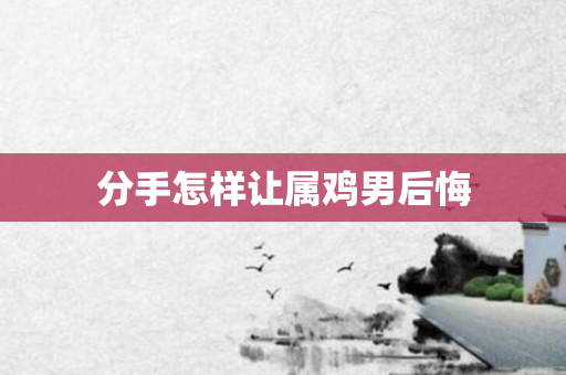 分手怎样让属鸡男后悔