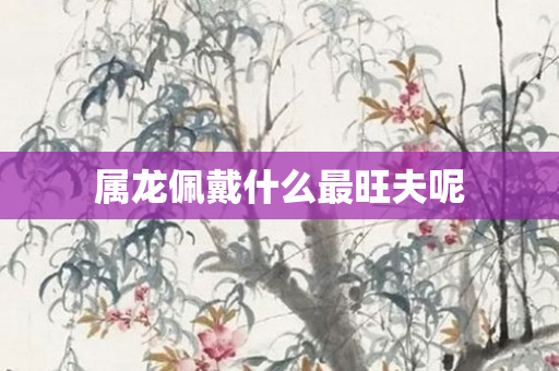 属龙佩戴什么最旺夫呢