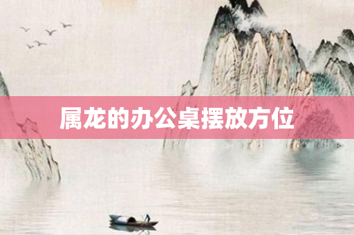 属龙的办公桌摆放方位